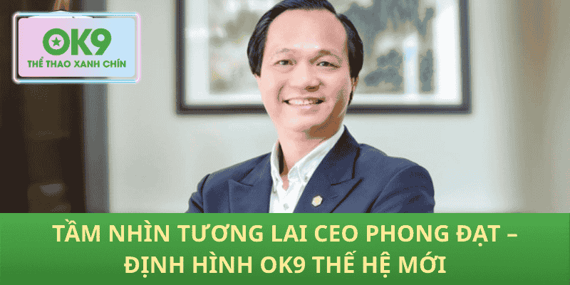 Tầm Nhìn Tương Lai CEO Phong Đạt – Định Hình OK9 Thế Hệ Mới